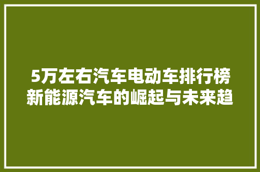 5万左右汽车电动车排行榜新能源汽车的崛起与未来趋势