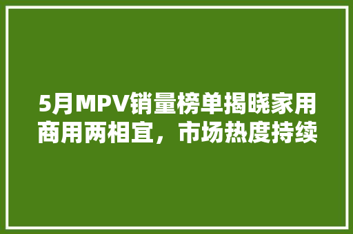 5月MPV销量榜单揭晓家用商用两相宜，市场热度持续攀升