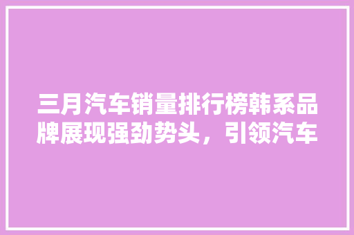 三月汽车销量排行榜韩系品牌展现强劲势头，引领汽车市场新潮流