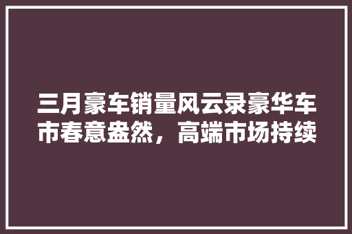 三月豪车销量风云录豪华车市春意盎然，高端市场持续繁荣