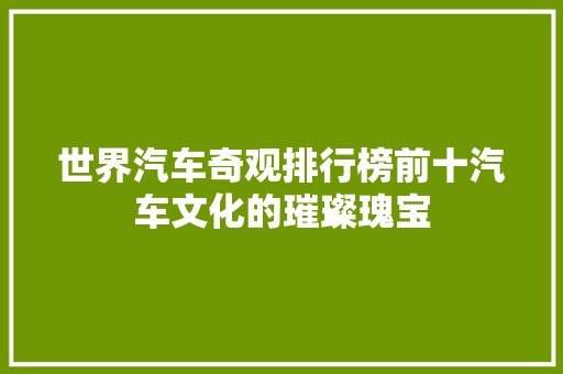 世界汽车奇观排行榜前十汽车文化的璀璨瑰宝