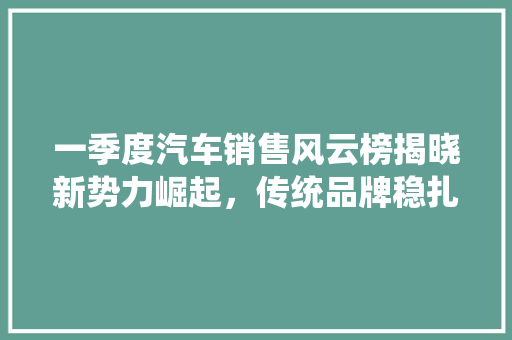 一季度汽车销售风云榜揭晓新势力崛起，传统品牌稳扎稳打