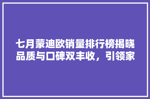 七月蒙迪欧销量排行榜揭晓品质与口碑双丰收，引领家用轿车市场新潮流