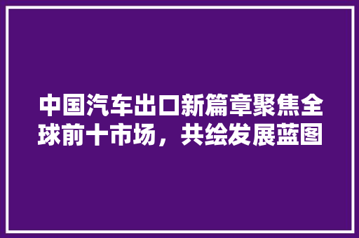 中国汽车出口新篇章聚焦全球前十市场，共绘发展蓝图