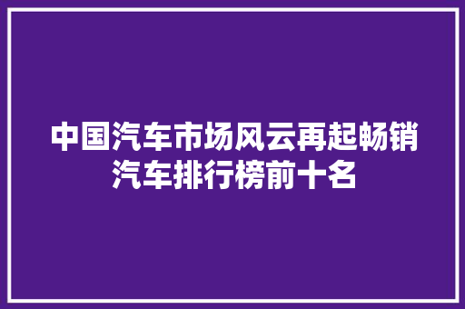 中国汽车市场风云再起畅销汽车排行榜前十名