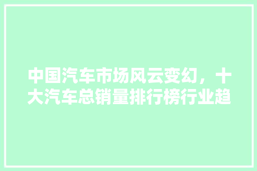 中国汽车市场风云变幻，十大汽车总销量排行榜行业趋势