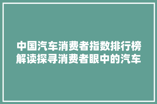 中国汽车消费者指数排行榜解读探寻消费者眼中的汽车市场风云
