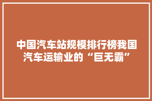 中国汽车站规模排行榜我国汽车运输业的“巨无霸”