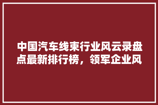 中国汽车线束行业风云录盘点最新排行榜，领军企业风采