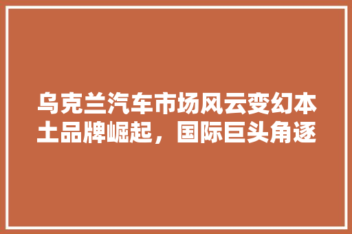 乌克兰汽车市场风云变幻本土品牌崛起，国际巨头角逐