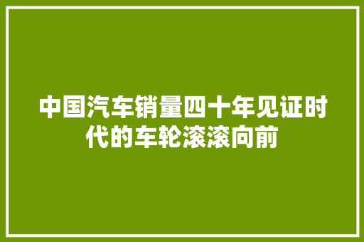 中国汽车销量四十年见证时代的车轮滚滚向前