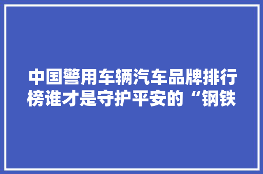 中国警用车辆汽车品牌排行榜谁才是守护平安的“钢铁雄狮”
