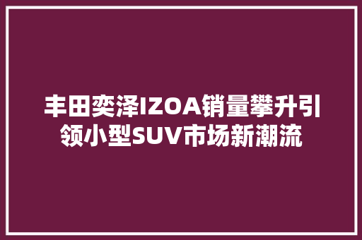丰田奕泽IZOA销量攀升引领小型SUV市场新潮流