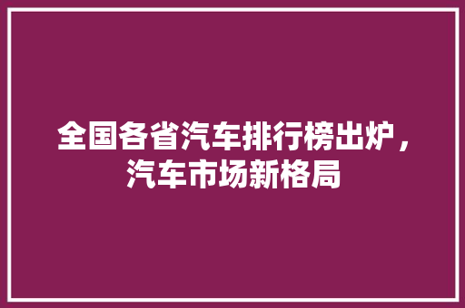 全国各省汽车排行榜出炉，汽车市场新格局