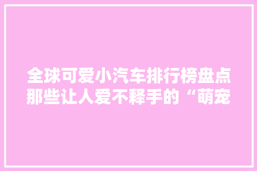 全球可爱小汽车排行榜盘点那些让人爱不释手的“萌宠”