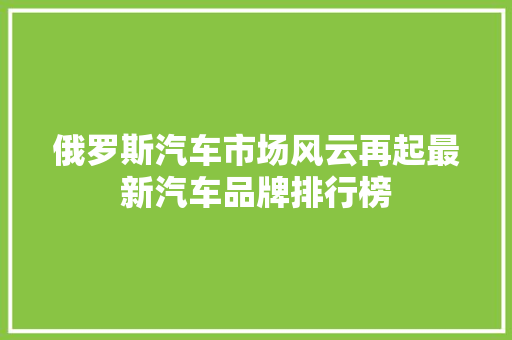 俄罗斯汽车市场风云再起最新汽车品牌排行榜