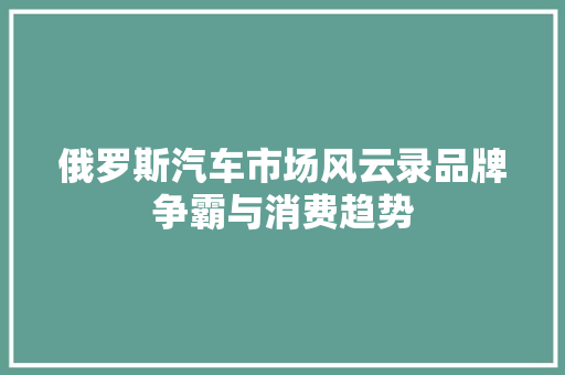 俄罗斯汽车市场风云录品牌争霸与消费趋势