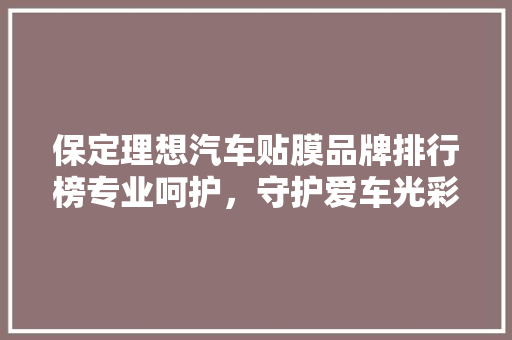 保定理想汽车贴膜品牌排行榜专业呵护，守护爱车光彩照人
