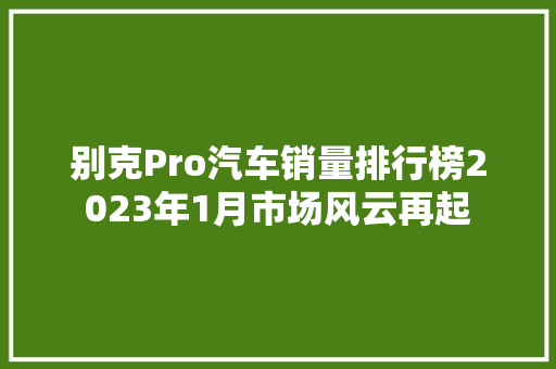 别克Pro汽车销量排行榜2023年1月市场风云再起
