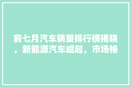 前七月汽车销量排行榜揭晓，新能源汽车崛起，市场格局再洗牌