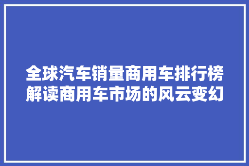 全球汽车销量商用车排行榜解读商用车市场的风云变幻