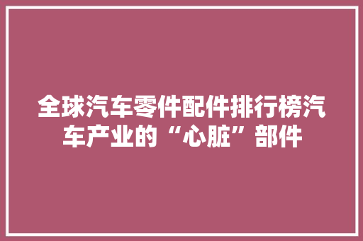 全球汽车零件配件排行榜汽车产业的“心脏”部件