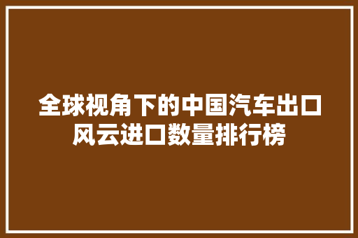 全球视角下的中国汽车出口风云进口数量排行榜