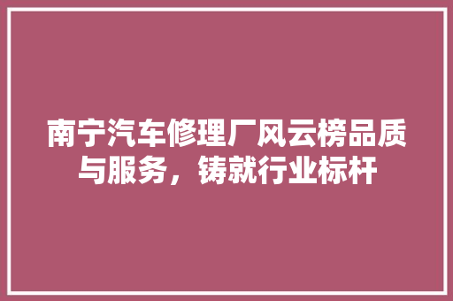 南宁汽车修理厂风云榜品质与服务，铸就行业标杆
