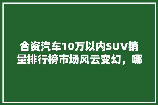 合资汽车10万以内SUV销量排行榜市场风云变幻，哪些车型脱颖而出