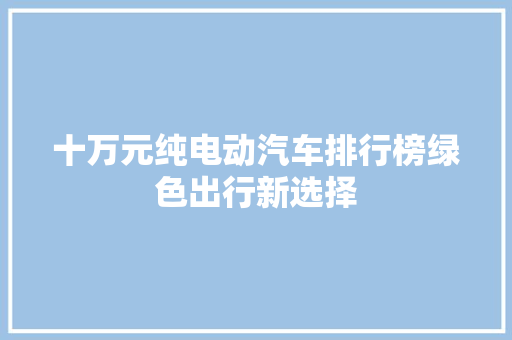 十万元纯电动汽车排行榜绿色出行新选择