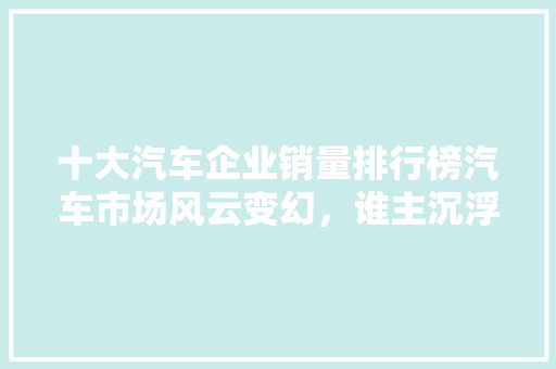 十大汽车企业销量排行榜汽车市场风云变幻，谁主沉浮