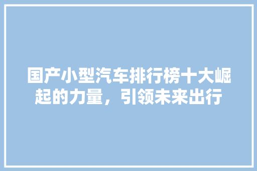 国产小型汽车排行榜十大崛起的力量，引领未来出行