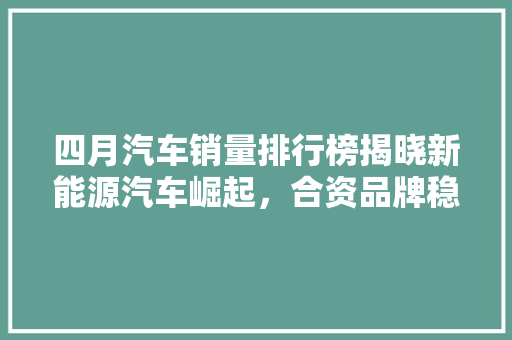 四月汽车销量排行榜揭晓新能源汽车崛起，合资品牌稳居高位