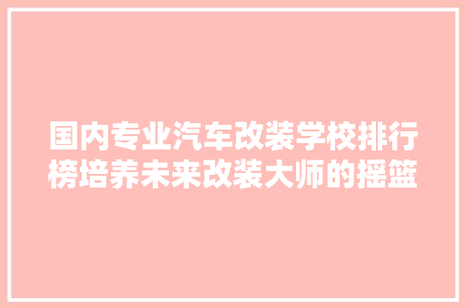 国内专业汽车改装学校排行榜培养未来改装大师的摇篮
