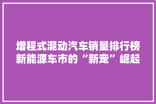 增程式混动汽车销量排行榜新能源车市的“新宠”崛起
