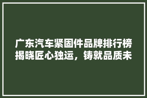 广东汽车紧固件品牌排行榜揭晓匠心独运，铸就品质未来