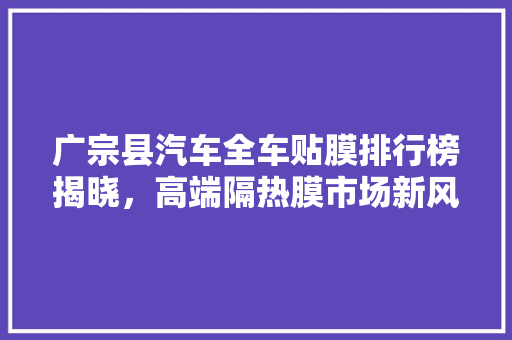广宗县汽车全车贴膜排行榜揭晓，高端隔热膜市场新风向