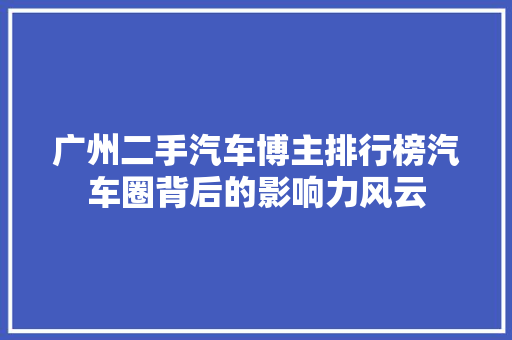 广州二手汽车博主排行榜汽车圈背后的影响力风云