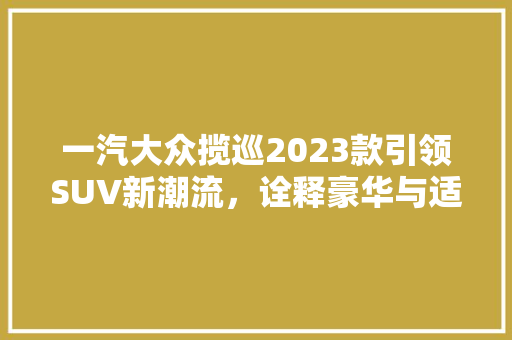 一汽大众揽巡2023款引领SUV新潮流，诠释豪华与适用的完美结合