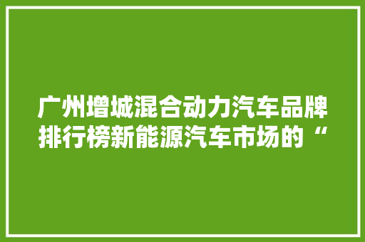 广州增城混合动力汽车品牌排行榜新能源汽车市场的“绿动”力量