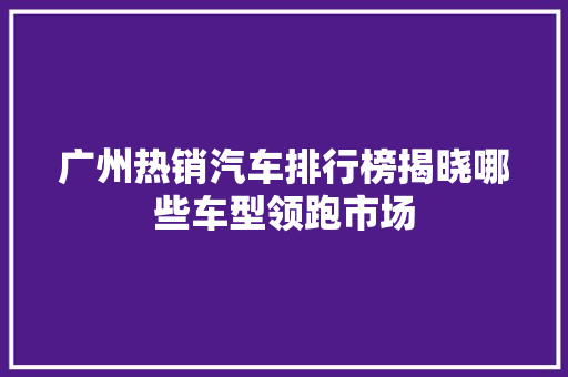 广州热销汽车排行榜揭晓哪些车型领跑市场