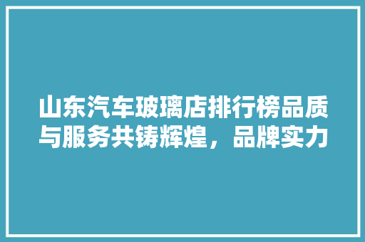 山东汽车玻璃店排行榜品质与服务共铸辉煌，品牌实力见证匠心精神