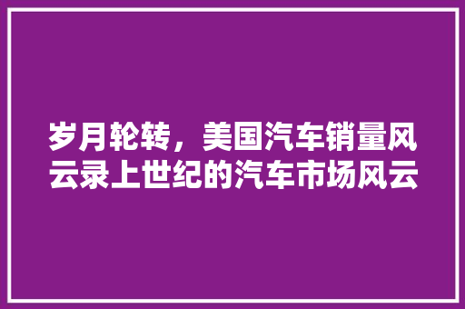 岁月轮转，美国汽车销量风云录上世纪的汽车市场风云