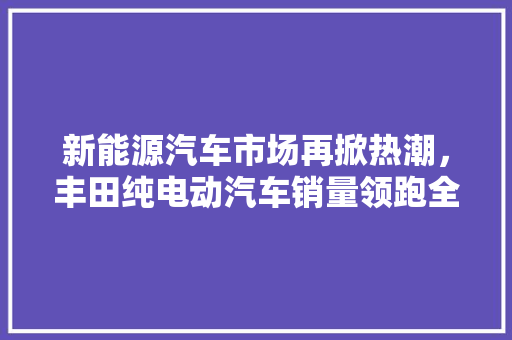 新能源汽车市场再掀热潮，丰田纯电动汽车销量领跑全球