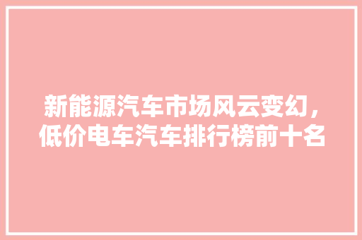 新能源汽车市场风云变幻，低价电车汽车排行榜前十名揭晓