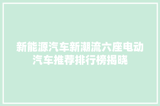 新能源汽车新潮流六座电动汽车推荐排行榜揭晓