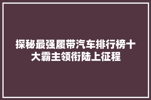 探秘最强履带汽车排行榜十大霸主领衔陆上征程