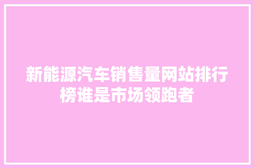 新能源汽车销售量网站排行榜谁是市场领跑者