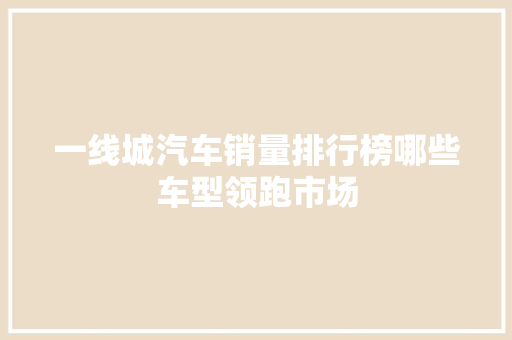 一线城汽车销量排行榜哪些车型领跑市场