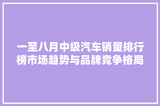 一至八月中级汽车销量排行榜市场趋势与品牌竞争格局